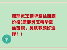 康邢灵芝精华蚕丝面膜价格(康邢灵芝精华蚕丝面膜，美肤养颜好选择！)