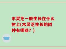 木灵芝一般生长在什么树上(木灵芝生长的树种有哪些？)