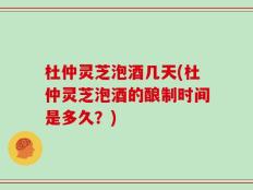 杜仲灵芝泡酒几天(杜仲灵芝泡酒的酿制时间是多久？)
