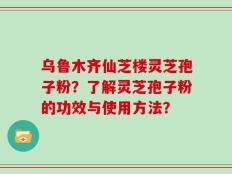 乌鲁木齐仙芝楼灵芝孢子粉？了解灵芝孢子粉的功效与使用方法？