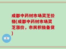 成都中药材市场灵芝价格(成都中药材市场灵芝涨价，市民积极备货)