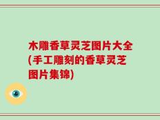 木雕香草灵芝图片大全(手工雕刻的香草灵芝图片集锦)