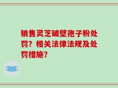 销售灵芝破壁孢子粉处罚？相关法律法规及处罚措施？
