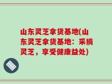 山东灵芝拿货基地(山东灵芝拿货基地：采摘灵芝，享受健康益处)