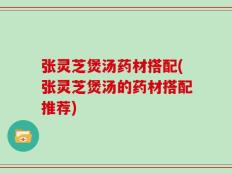 张灵芝煲汤药材搭配(张灵芝煲汤的药材搭配推荐)