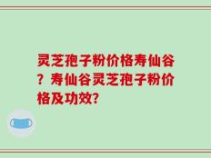灵芝孢子粉价格寿仙谷？寿仙谷灵芝孢子粉价格及功效？