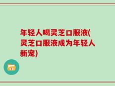 年轻人喝灵芝口服液(灵芝口服液成为年轻人新宠)