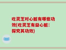 吃灵芝对心脏有哪些功效(吃灵芝有益心脏：探究其功效)