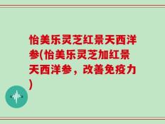 怡美乐灵芝红景天西洋参(怡美乐灵芝加红景天西洋参，改善免疫力)