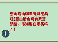 惠山后山哪里有灵芝卖呀(惠山后山现有灵芝销售，你知道在哪买吗？)