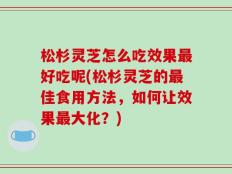 松杉灵芝怎么吃效果最好吃呢(松杉灵芝的最佳食用方法，如何让效果最大化？)