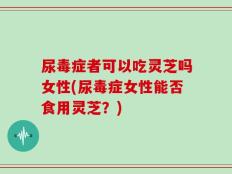 尿毒症者可以吃灵芝吗女性(尿毒症女性能否食用灵芝？)