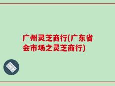 广州灵芝商行(广东省会市场之灵芝商行)