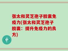 张太和灵芝孢子胶囊免疫力(张太和灵芝孢子胶囊：提升免疫力的良方)