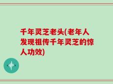 千年灵芝老头(老年人发现祖传千年灵芝的惊人功效)
