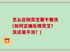 怎么区别灵芝要不要洗(如何正确处理灵芝？洗还是不洗？)