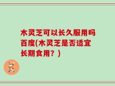 木灵芝可以长久服用吗百度(木灵芝是否适宜长期食用？)