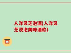 人洋灵芝泡酒(人洋灵芝浸泡美味酒款)