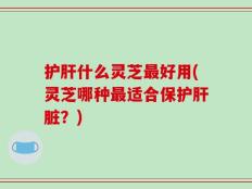 护肝什么灵芝最好用(灵芝哪种最适合保护肝脏？)