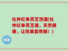 杜仲红参灵芝泡酒(杜仲红参灵芝酒，天然健康，让你美容养颜！)