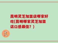 昆明灵芝加盟店哪家好吃(昆明哪家灵芝加盟店口感最佳？)