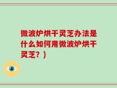 微波炉烘干灵芝办法是什么如何用微波炉烘干灵芝？)