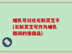 哺乳可以吃石斛灵芝不(石斛灵芝可作为哺乳期间的保健品)