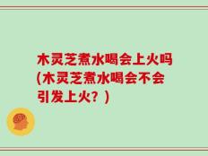 木灵芝煮水喝会上火吗(木灵芝煮水喝会不会引发上火？)