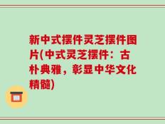 新中式摆件灵芝摆件图片(中式灵芝摆件：古朴典雅，彰显中华文化精髓)