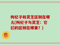 枸杞子和灵芝区别在哪儿(枸杞子与灵芝：它们的区别在哪里？)