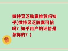 微特灵芝胶囊推荐吗知乎(微特灵芝胶囊可信吗？知乎用户的评价是怎样的？)