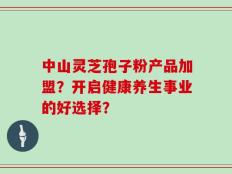 中山灵芝孢子粉产品加盟？开启健康养生事业的好选择？