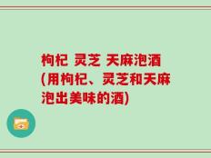 枸杞 灵芝 天麻泡酒(用枸杞、灵芝和天麻泡出美味的酒)