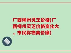 广西柳州灵芝价格(广西柳州灵芝价格变化大，市民称物美价廉)