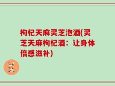 枸杞天麻灵芝泡酒(灵芝天麻枸杞酒：让身体倍感滋补)
