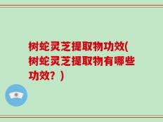 树蛇灵芝提取物功效(树蛇灵芝提取物有哪些功效？)