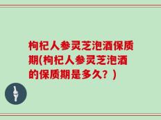 枸杞人参灵芝泡酒保质期(枸杞人参灵芝泡酒的保质期是多久？)