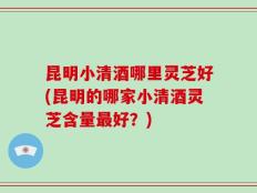 昆明小清酒哪里灵芝好(昆明的哪家小清酒灵芝含量最好？)