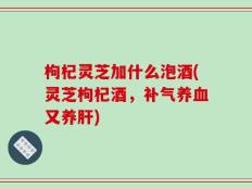枸杞灵芝加什么泡酒(灵芝枸杞酒，补气养血又养肝)