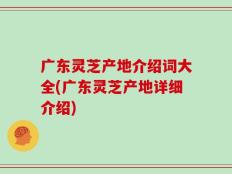 广东灵芝产地介绍词大全(广东灵芝产地详细介绍)