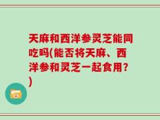 天麻和西洋参灵芝能同吃吗(能否将天麻、西洋参和灵芝一起食用？)