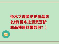 悦木之源灵芝护肤品怎么样(悦木之源灵芝护肤品使用效果如何？)