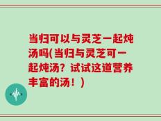 当归可以与灵芝一起炖汤吗(当归与灵芝可一起炖汤？试试这道营养丰富的汤！)
