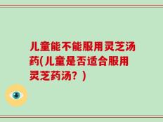儿童能不能服用灵芝汤药(儿童是否适合服用灵芝药汤？)