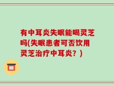 有中耳炎失眠能喝灵芝吗(失眠患者可否饮用灵芝治疗中耳炎？)