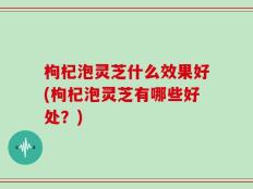 枸杞泡灵芝什么效果好(枸杞泡灵芝有哪些好处？)