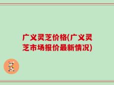 广义灵芝价格(广义灵芝市场报价最新情况)
