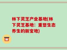 林下灵芝产业基地(林下灵芝基地：重塑生态养生的新宝地)