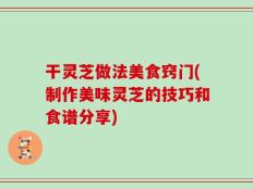 干灵芝做法美食窍门(制作美味灵芝的技巧和食谱分享)