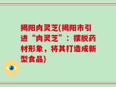 揭阳肉灵芝(揭阳市引进“肉灵芝”：摆脱药材形象，将其打造成新型食品)